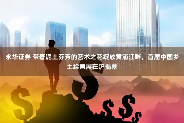 永华证券 带着泥土芬芳的艺术之花绽放黄浦江畔，首届中国乡土绘画展在沪揭幕