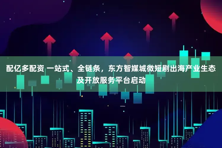 配亿多配资 一站式、全链条，东方智媒城微短剧出海产业生态及开放服务平台启动