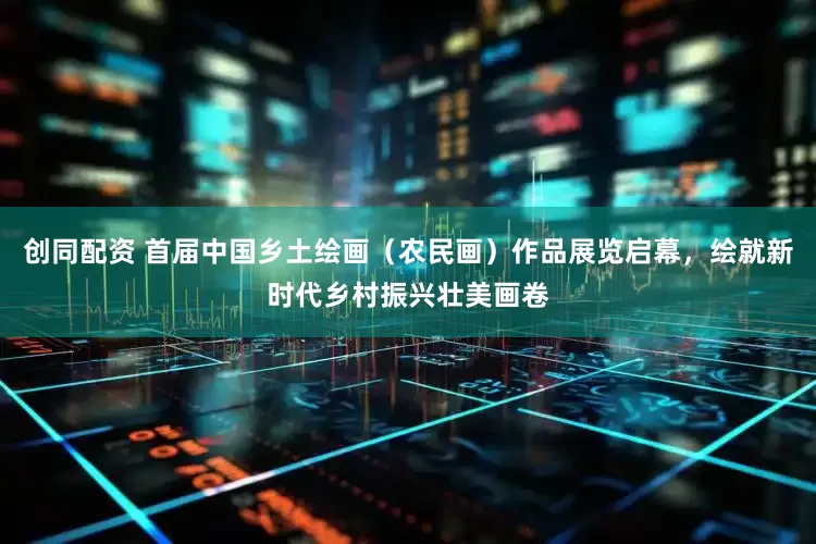 创同配资 首届中国乡土绘画（农民画）作品展览启幕，绘就新时代乡村振兴壮美画卷