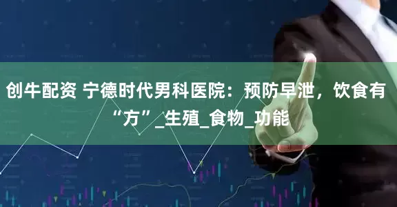创牛配资 宁德时代男科医院：预防早泄，饮食有 “方”_生殖_食物_功能