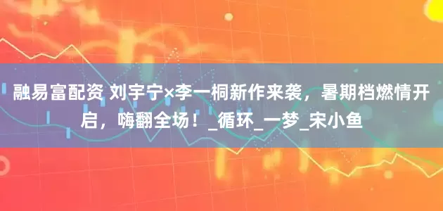 融易富配资 刘宇宁×李一桐新作来袭，暑期档燃情开启，嗨翻全场！_循环_一梦_宋小鱼