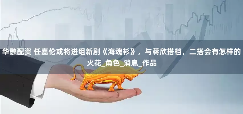 华融配资 任嘉伦或将进组新剧《海魂衫》，与蒋欣搭档，二搭会有怎样的火花_角色_消息_作品