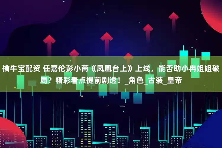 擒牛宝配资 任嘉伦彭小苒《凤凰台上》上线，能否助小冉姐姐破局？精彩看点提前剧透！_角色_古装_皇帝
