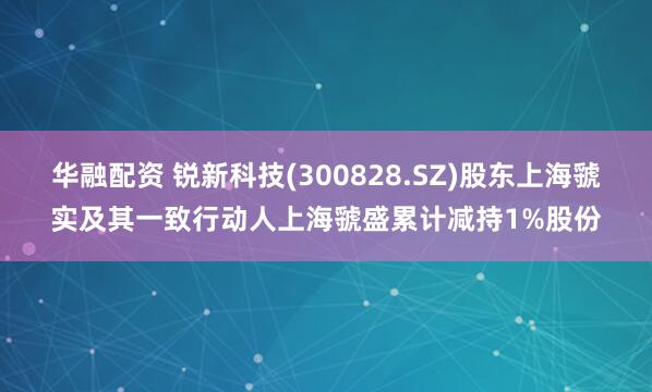 华融配资 锐新科技(300828.SZ)股东上海虢实及其一致行动人上海虢盛累计减持1%股份