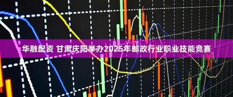 华融配资 甘肃庆阳举办2025年邮政行业职业技能竞赛