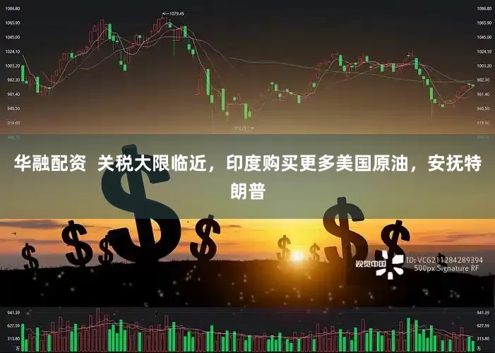 华融配资  关税大限临近，印度购买更多美国原油，安抚特朗普