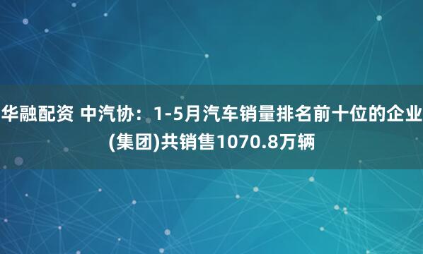 华融配资 中汽协：1-5月汽车销量排名前十位的企业(集团)共销售1070.8万辆
