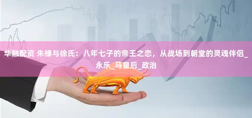 华融配资 朱棣与徐氏：八年七子的帝王之恋，从战场到朝堂的灵魂伴侣_永乐_马皇后_政治