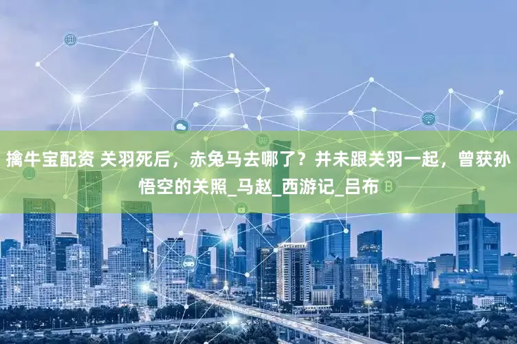 擒牛宝配资 关羽死后，赤兔马去哪了？并未跟关羽一起，曾获孙悟空的关照_马赵_西游记_吕布