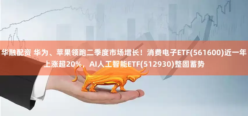 华融配资 华为、苹果领跑二季度市场增长！消费电子ETF(561600)近一年上涨超20%，AI人工智能ETF(512930)整固蓄势