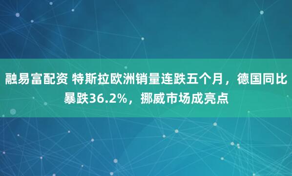 融易富配资 特斯拉欧洲销量连跌五个月，德国同比暴跌36.2%，挪威市场成亮点