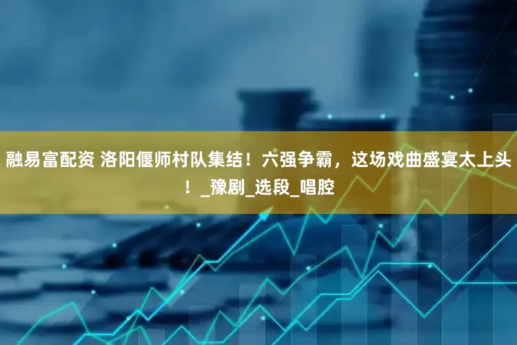 融易富配资 洛阳偃师村队集结！六强争霸，这场戏曲盛宴太上头！_豫剧_选段_唱腔