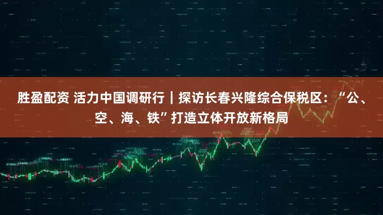 胜盈配资 活力中国调研行｜探访长春兴隆综合保税区：“公、空、海、铁”打造立体开放新格局