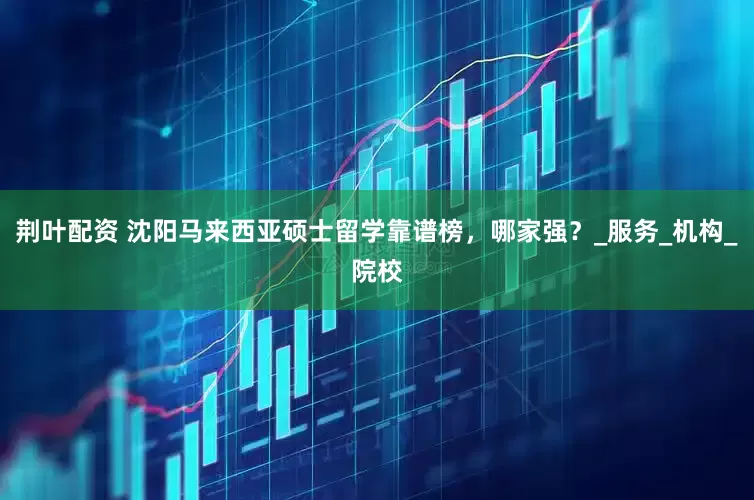 荆叶配资 沈阳马来西亚硕士留学靠谱榜，哪家强？_服务_机构_院校
