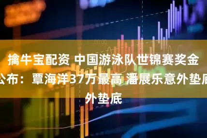 擒牛宝配资 中国游泳队世锦赛奖金公布：覃海洋37万最高 潘展乐意外垫底