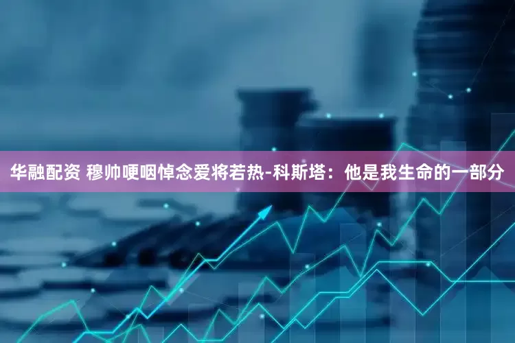 华融配资 穆帅哽咽悼念爱将若热-科斯塔：他是我生命的一部分