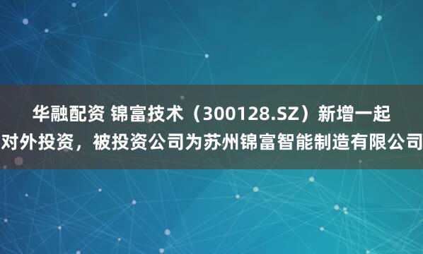 华融配资 锦富技术（300128.SZ）新增一起对外投资，被投资公司为苏州锦富智能制造有限公司