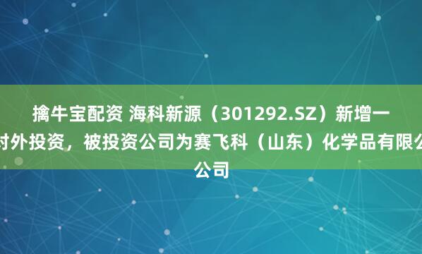 擒牛宝配资 海科新源（301292.SZ）新增一起对外投资，被投资公司为赛飞科（山东）化学品有限公司