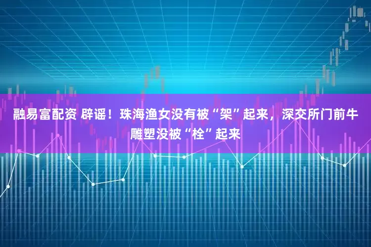 融易富配资 辟谣！珠海渔女没有被“架”起来，深交所门前牛雕塑没被“栓”起来