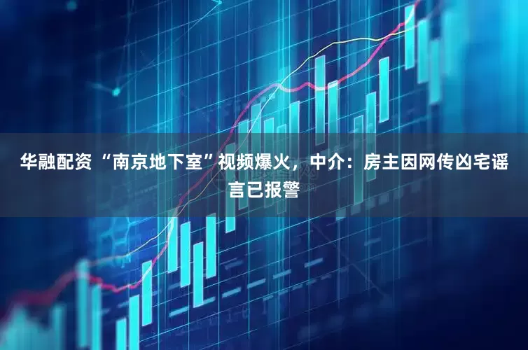 华融配资 “南京地下室”视频爆火，中介：房主因网传凶宅谣言已报警