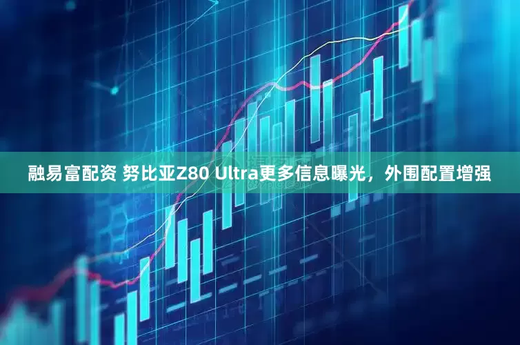 融易富配资 努比亚Z80 Ultra更多信息曝光，外围配置增强