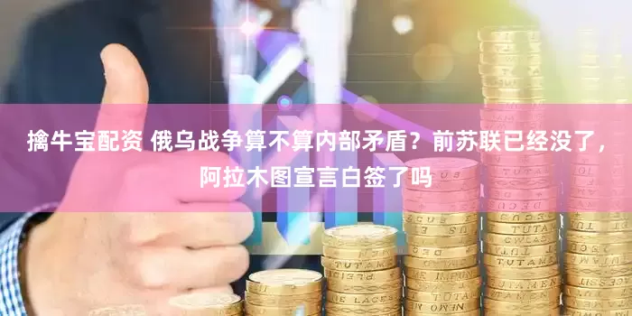 擒牛宝配资 俄乌战争算不算内部矛盾？前苏联已经没了，阿拉木图宣言白签了吗