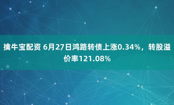 擒牛宝配资 6月27日鸿路转债上涨0.34%，转股溢价率121.08%