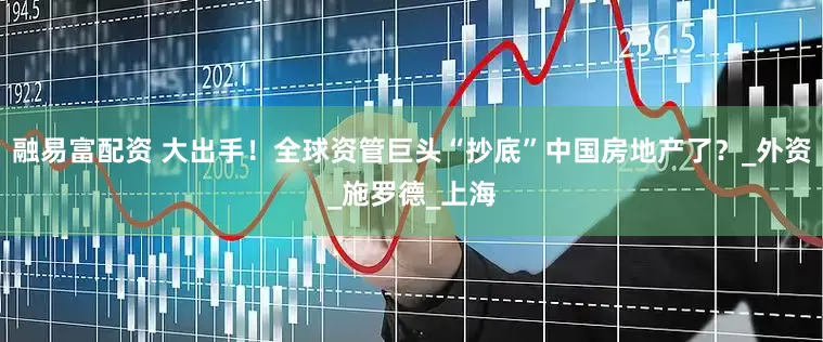 融易富配资 大出手！全球资管巨头“抄底”中国房地产了？_外资_施罗德_上海