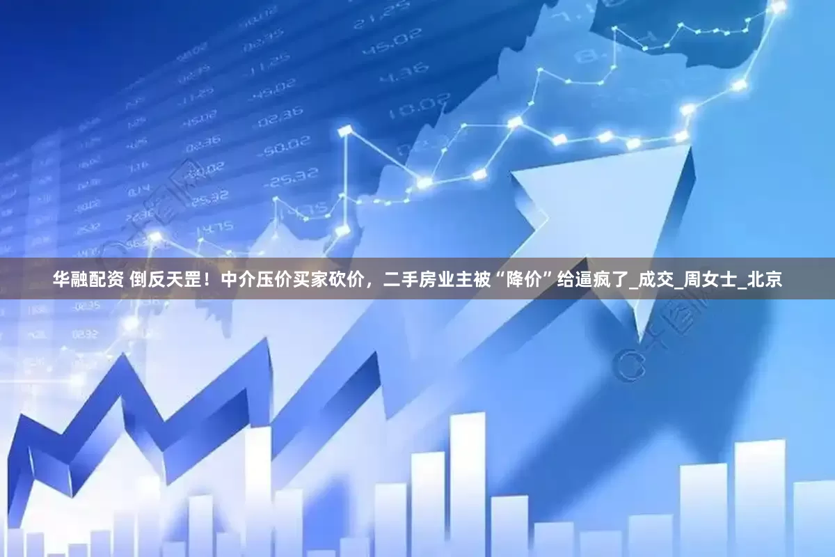 华融配资 倒反天罡！中介压价买家砍价，二手房业主被“降价”给逼疯了_成交_周女士_北京