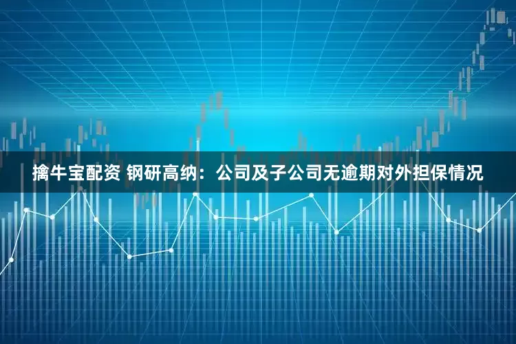擒牛宝配资 钢研高纳：公司及子公司无逾期对外担保情况