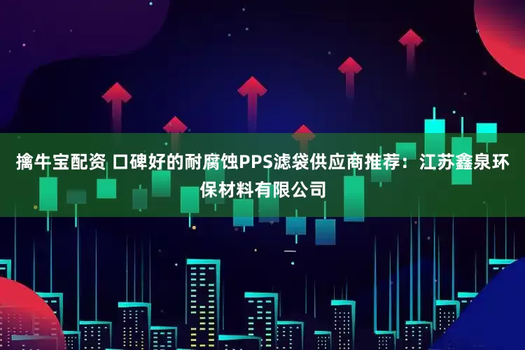 擒牛宝配资 口碑好的耐腐蚀PPS滤袋供应商推荐：江苏鑫泉环保材料有限公司