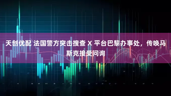 天创优配 法国警方突击搜查 X 平台巴黎办事处，传唤马斯克接受问询