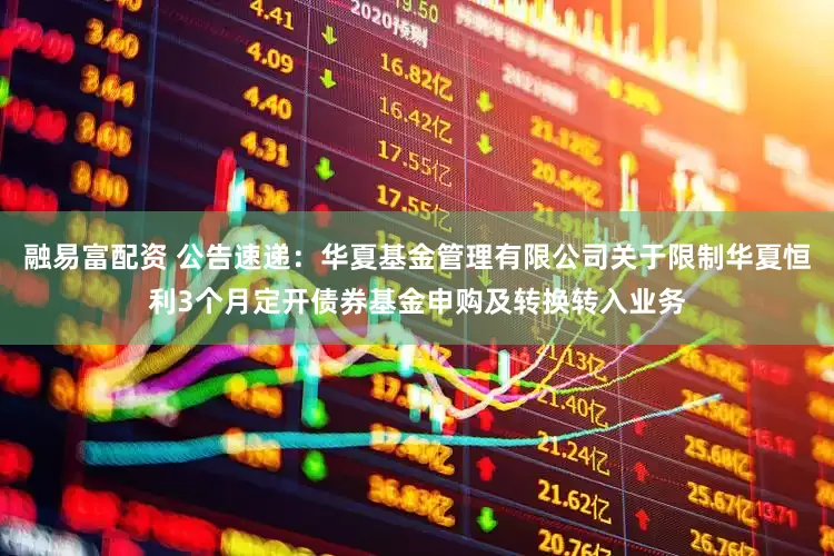 融易富配资 公告速递：华夏基金管理有限公司关于限制华夏恒利3个月定开债券基金申购及转换转入业务