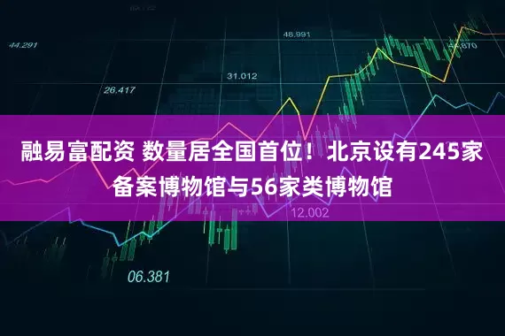 融易富配资 数量居全国首位！北京设有245家备案博物馆与56家类博物馆