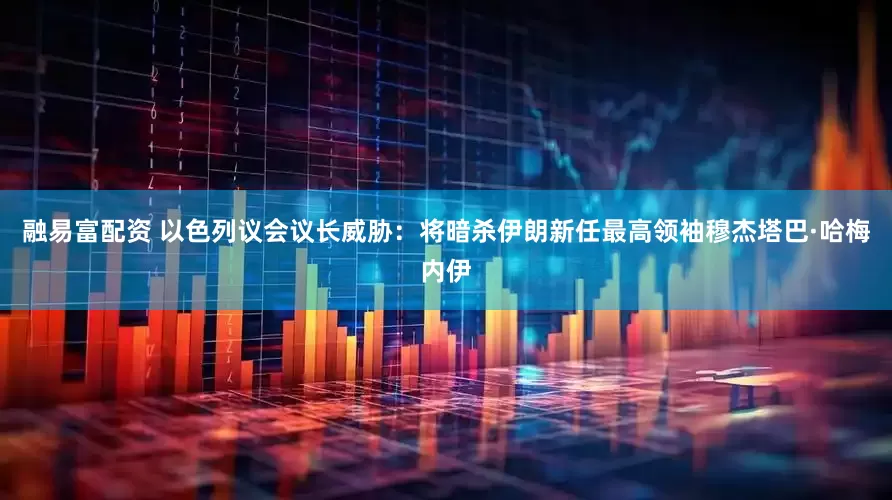 融易富配资 以色列议会议长威胁：将暗杀伊朗新任最高领袖穆杰塔巴·哈梅内伊