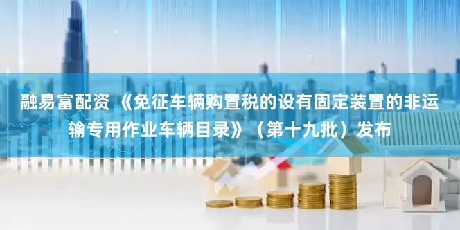 融易富配资 《免征车辆购置税的设有固定装置的非运输专用作业车辆目录》（第十九批）发布