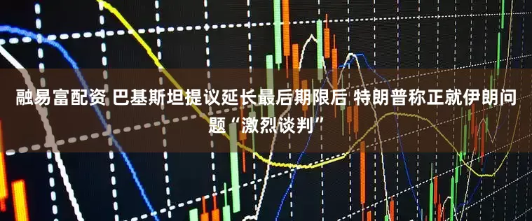 融易富配资 巴基斯坦提议延长最后期限后 特朗普称正就伊朗问题“激烈谈判”
