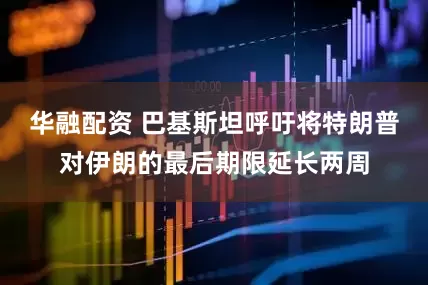 华融配资 巴基斯坦呼吁将特朗普对伊朗的最后期限延长两周