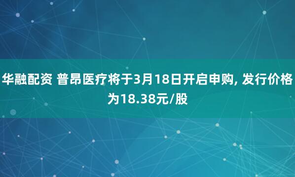 华融配资 普昂医疗将于3月18日开启申购, 发行价格为18.38元/股