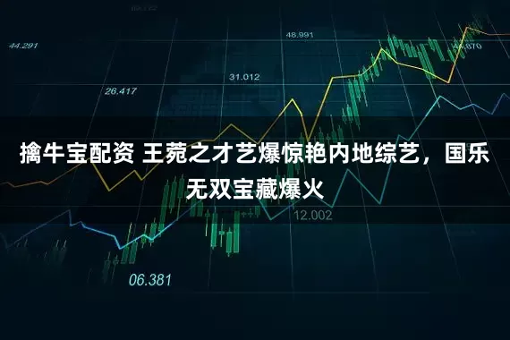 擒牛宝配资 王菀之才艺爆惊艳内地综艺，国乐无双宝藏爆火