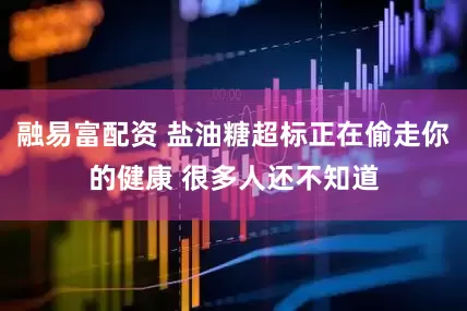 融易富配资 盐油糖超标正在偷走你的健康 很多人还不知道